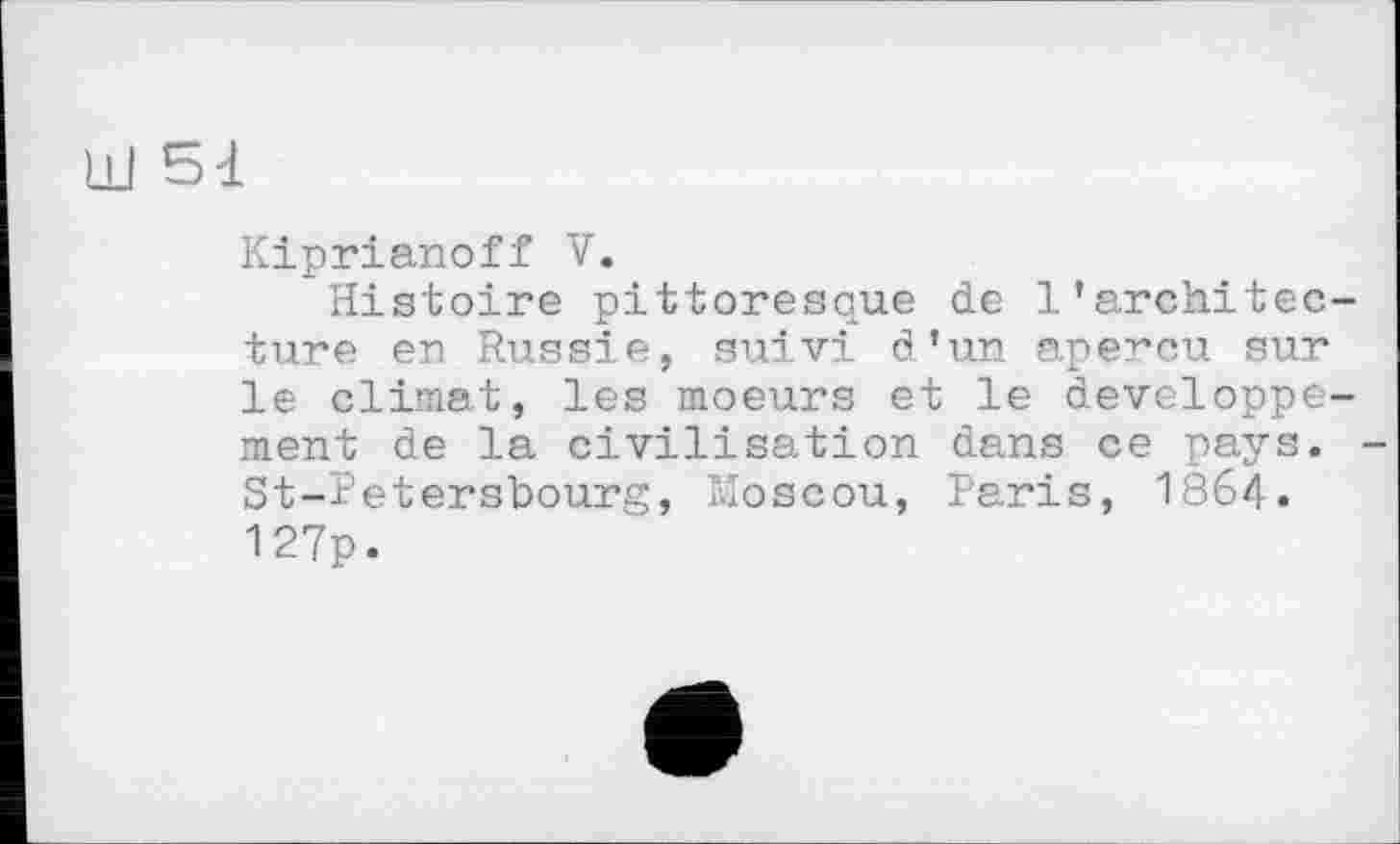 ﻿Kiprianoff V.
Histoire pittoresque de l'architecture en Russie, suivi d'un aperçu sur le climat, les moeurs et le développement de la civilisation dans ce pays. St-Petersbourg, Moscou, Paris, 1864. 127p.